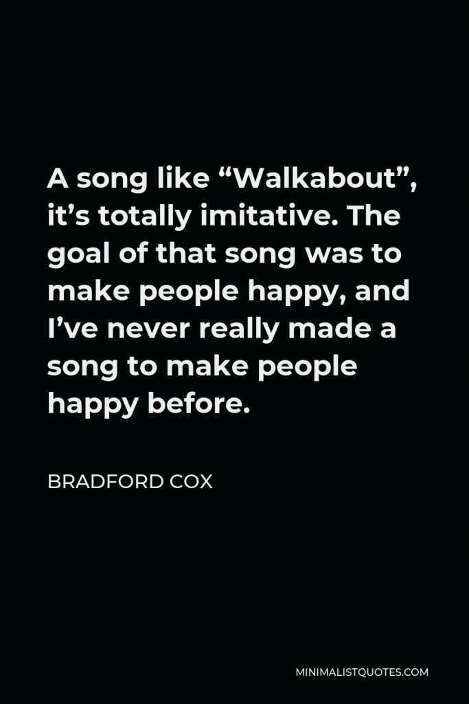 Bradford Cox Quote - A song like “Walkabout”, it’s totally imitative. The goal of that song was to make people happy, and I’ve never really made a song to make people happy before.