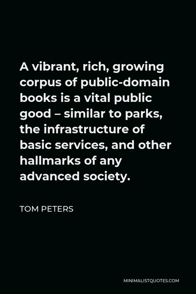 Tom Peters Quote - A vibrant, rich, growing corpus of public-domain books is a vital public good – similar to parks, the infrastructure of basic services, and other hallmarks of any advanced society.