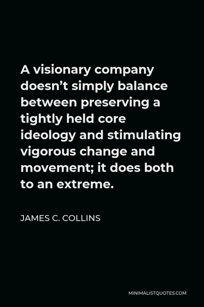 James C. Collins Quote - A visionary company doesn’t simply balance between preserving a tightly held core ideology and stimulating vigorous change and movement; it does both to an extreme.