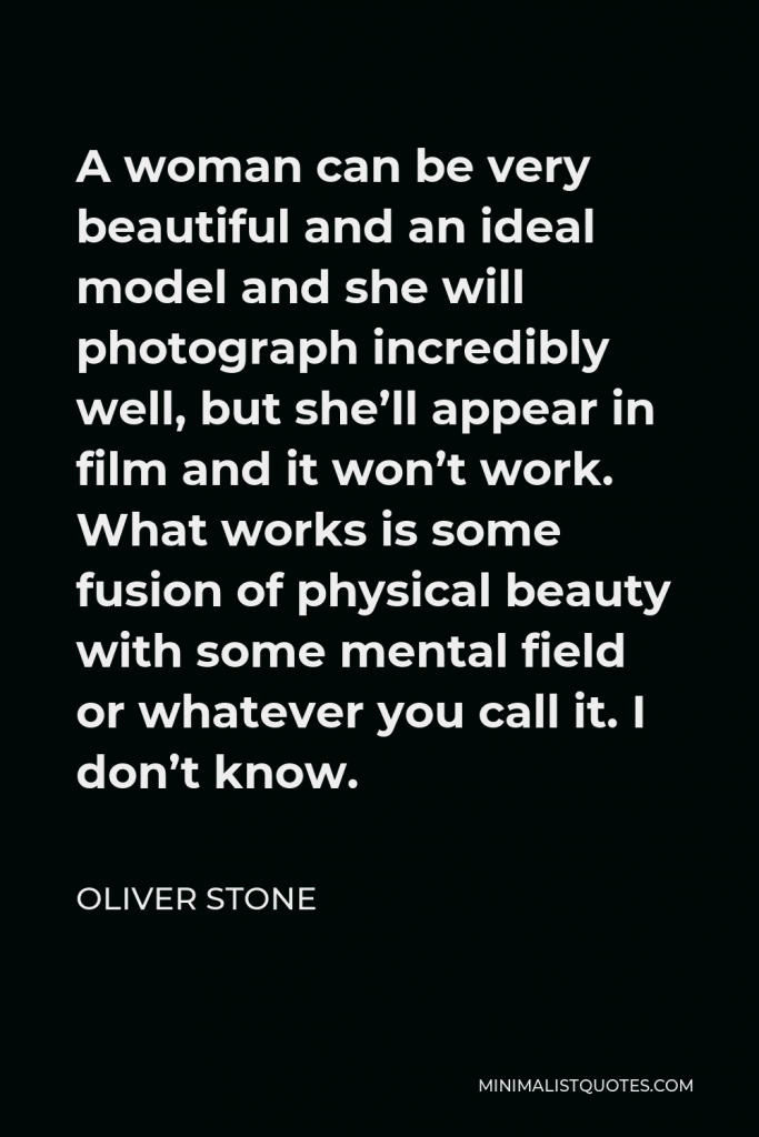 Oliver Stone Quote - A woman can be very beautiful and an ideal model and she will photograph incredibly well, but she’ll appear in film and it won’t work. What works is some fusion of physical beauty with some mental field or whatever you call it. I don’t know.