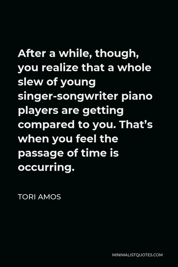 Tori Amos Quote - After a while, though, you realize that a whole slew of young singer-songwriter piano players are getting compared to you. That’s when you feel the passage of time is occurring.
