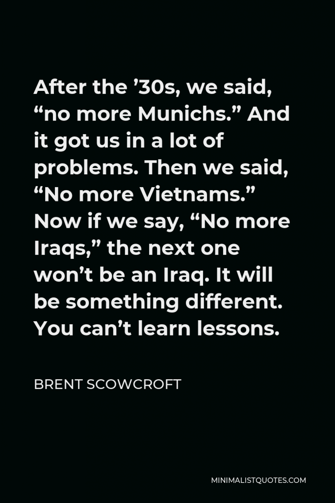 Brent Scowcroft Quote - After the ’30s, we said, “no more Munichs.” And it got us in a lot of problems. Then we said, “No more Vietnams.” Now if we say, “No more Iraqs,” the next one won’t be an Iraq. It will be something different. You can’t learn lessons.