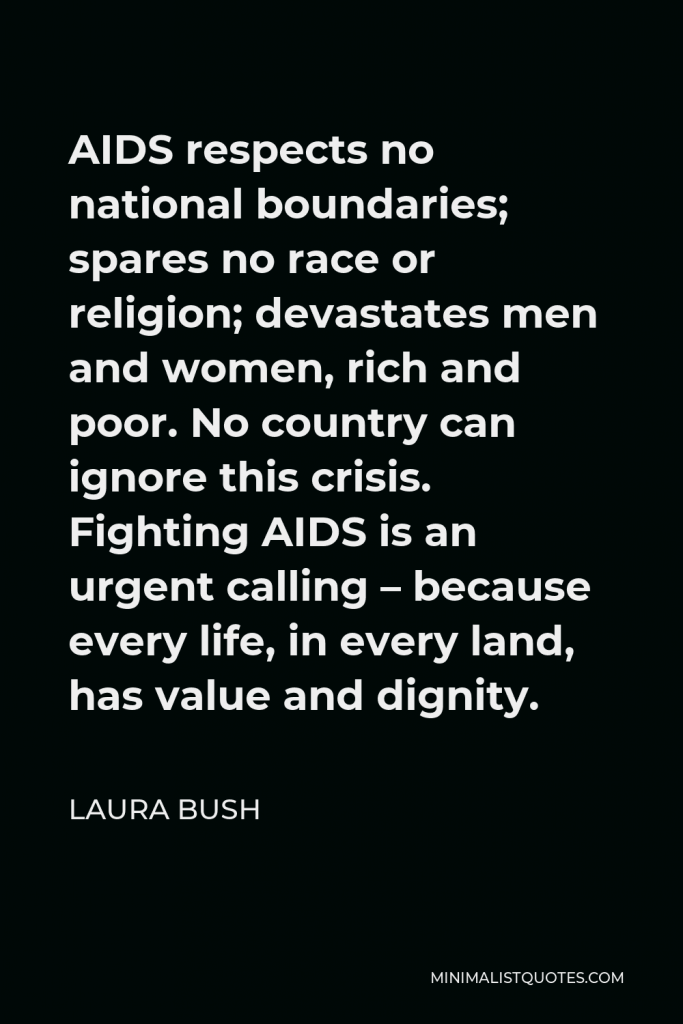 Laura Bush Quote - AIDS respects no national boundaries; spares no race or religion; devastates men and women, rich and poor. No country can ignore this crisis. Fighting AIDS is an urgent calling – because every life, in every land, has value and dignity.