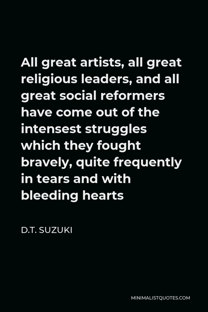 D.T. Suzuki Quote - All great artists, all great religious leaders, and all great social reformers have come out of the intensest struggles which they fought bravely, quite frequently in tears and with bleeding hearts