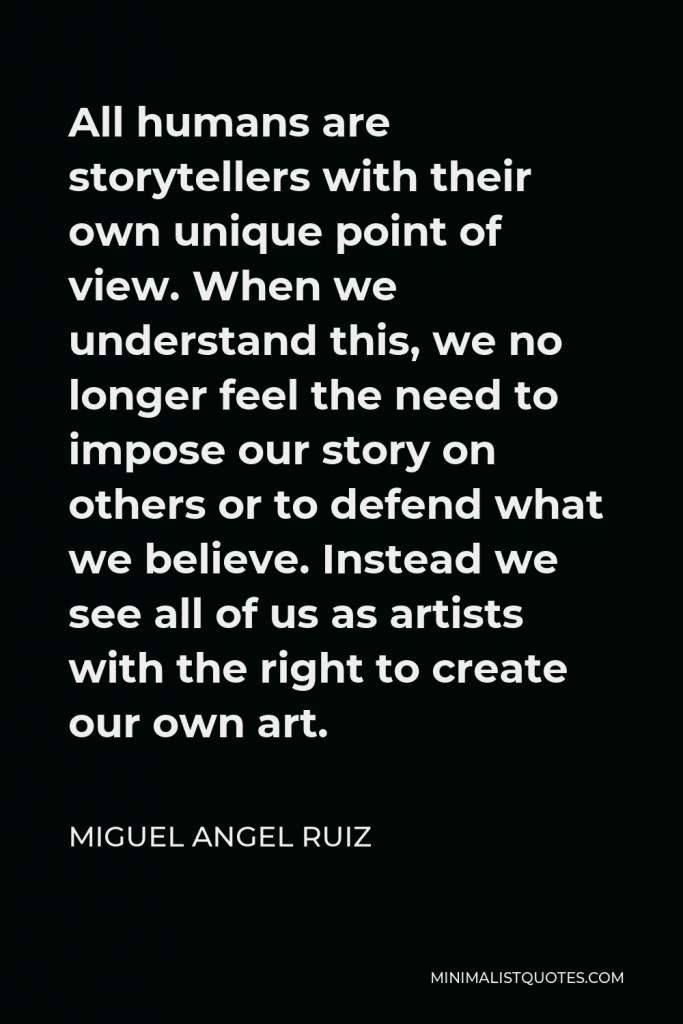 Miguel Angel Ruiz Quote - All humans are storytellers with their own unique point of view. When we understand this, we no longer feel the need to impose our story on others or to defend what we believe. Instead we see all of us as artists with the right to create our own art.