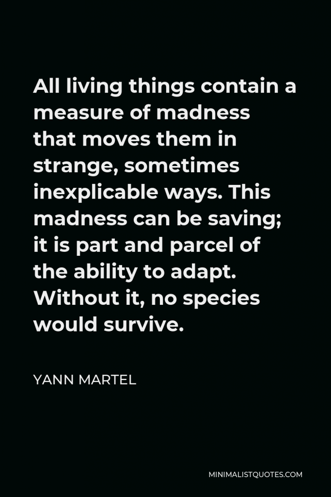 Yann Martel Quote - All living things contain a measure of madness that moves them in strange, sometimes inexplicable ways. This madness can be saving; it is part and parcel of the ability to adapt. Without it, no species would survive.