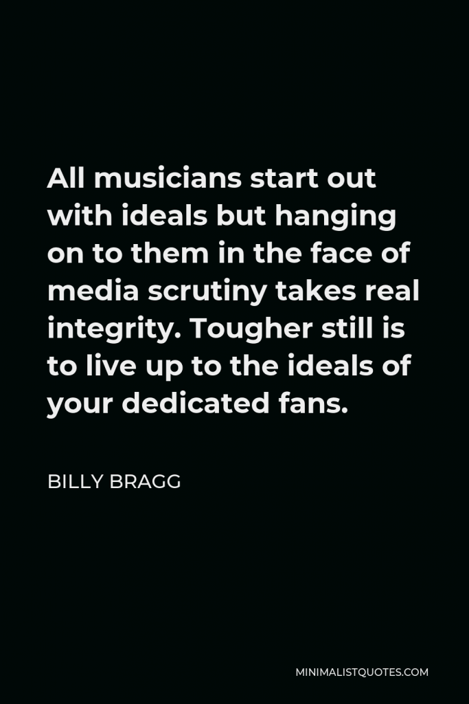 Billy Bragg Quote - All musicians start out with ideals but hanging on to them in the face of media scrutiny takes real integrity. Tougher still is to live up to the ideals of your dedicated fans.