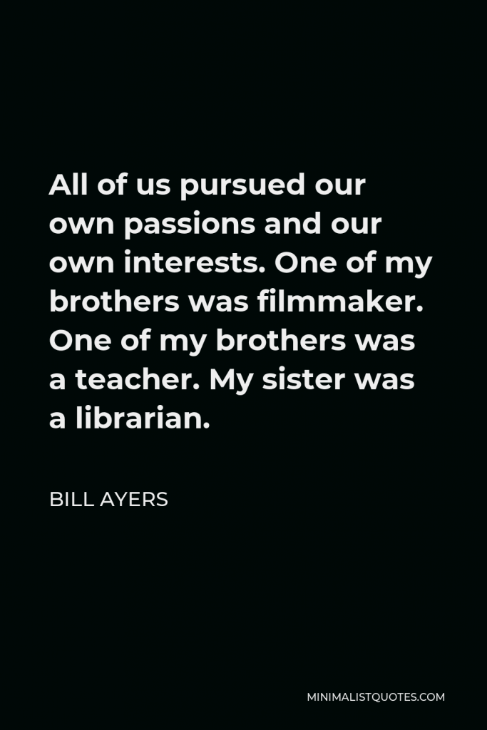 Bill Ayers Quote - All of us pursued our own passions and our own interests. One of my brothers was filmmaker. One of my brothers was a teacher. My sister was a librarian.
