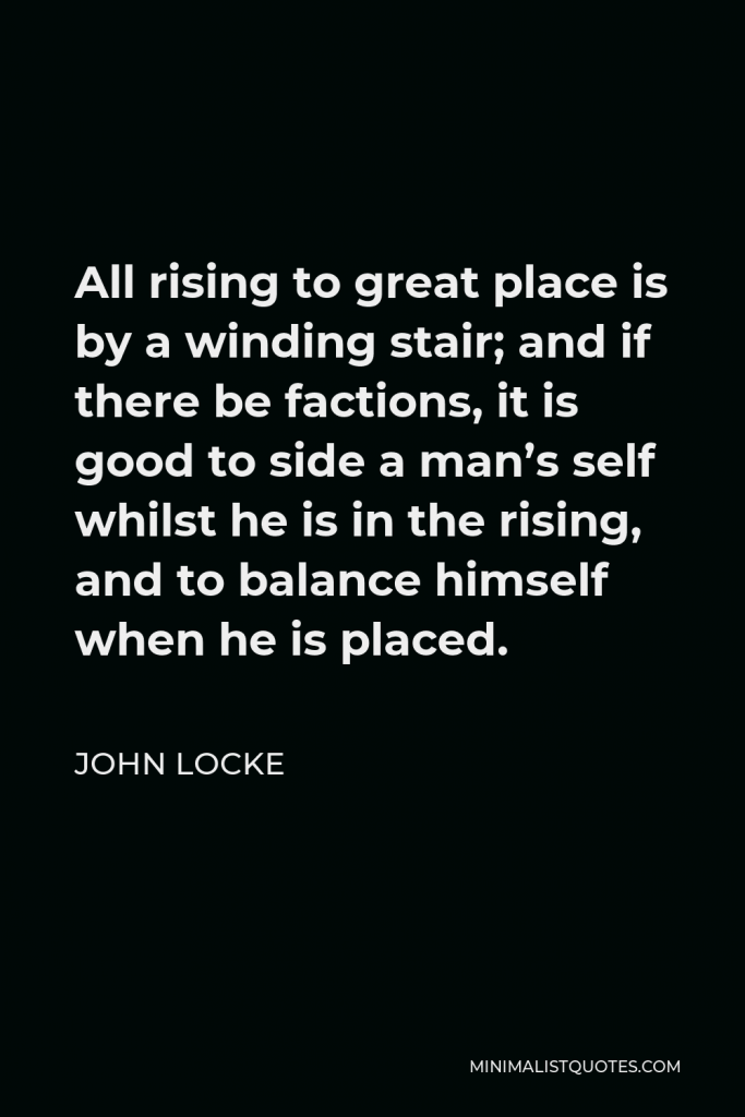 John Locke Quote - All rising to great place is by a winding stair; and if there be factions, it is good to side a man’s self whilst he is in the rising, and to balance himself when he is placed.