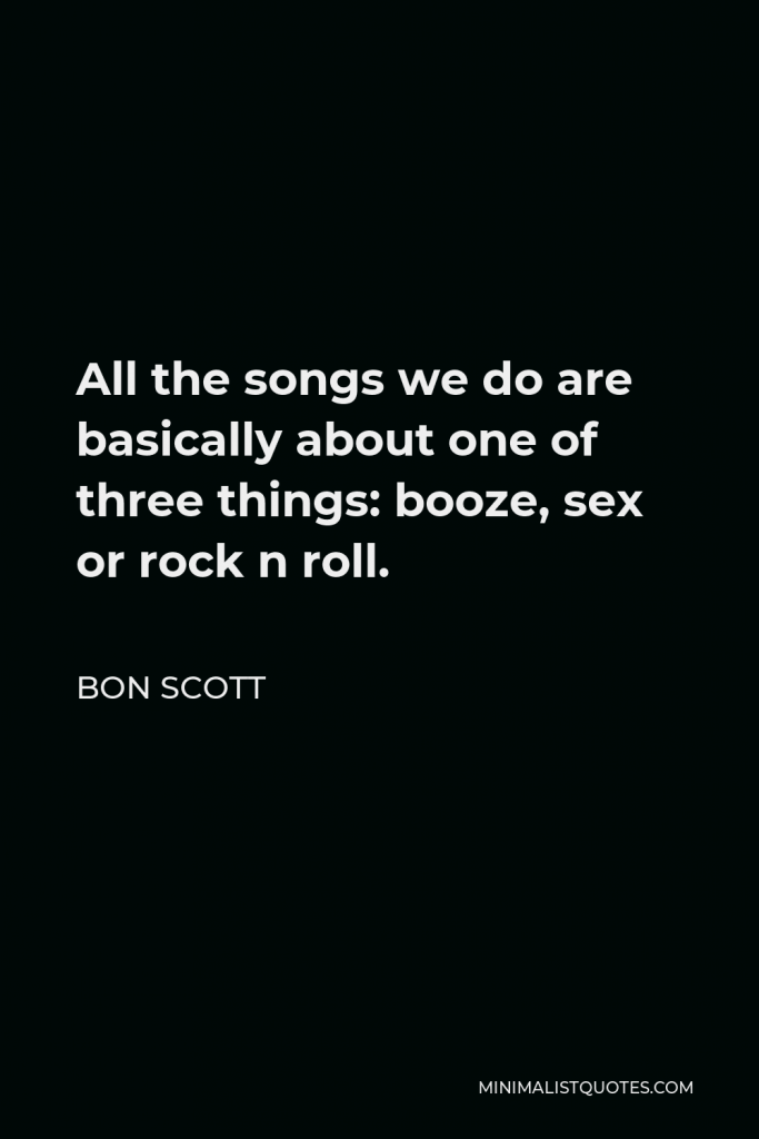 Bon Scott Quote - All the songs we do are basically about one of three things: booze, sex or rock n roll.