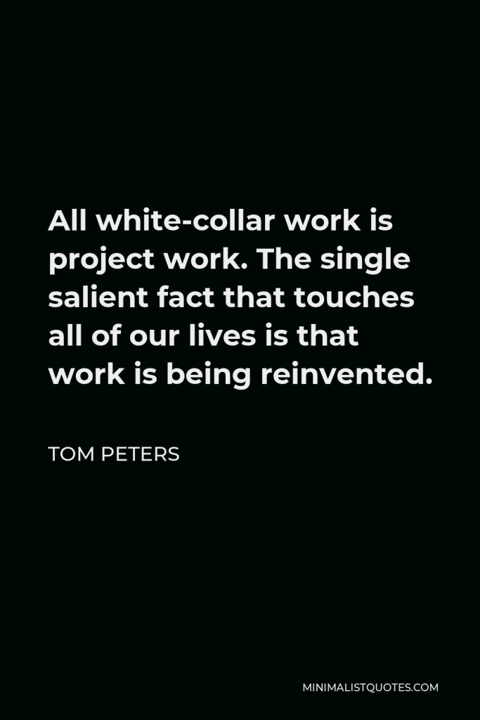 Tom Peters Quote - All white-collar work is project work. The single salient fact that touches all of our lives is that work is being reinvented.
