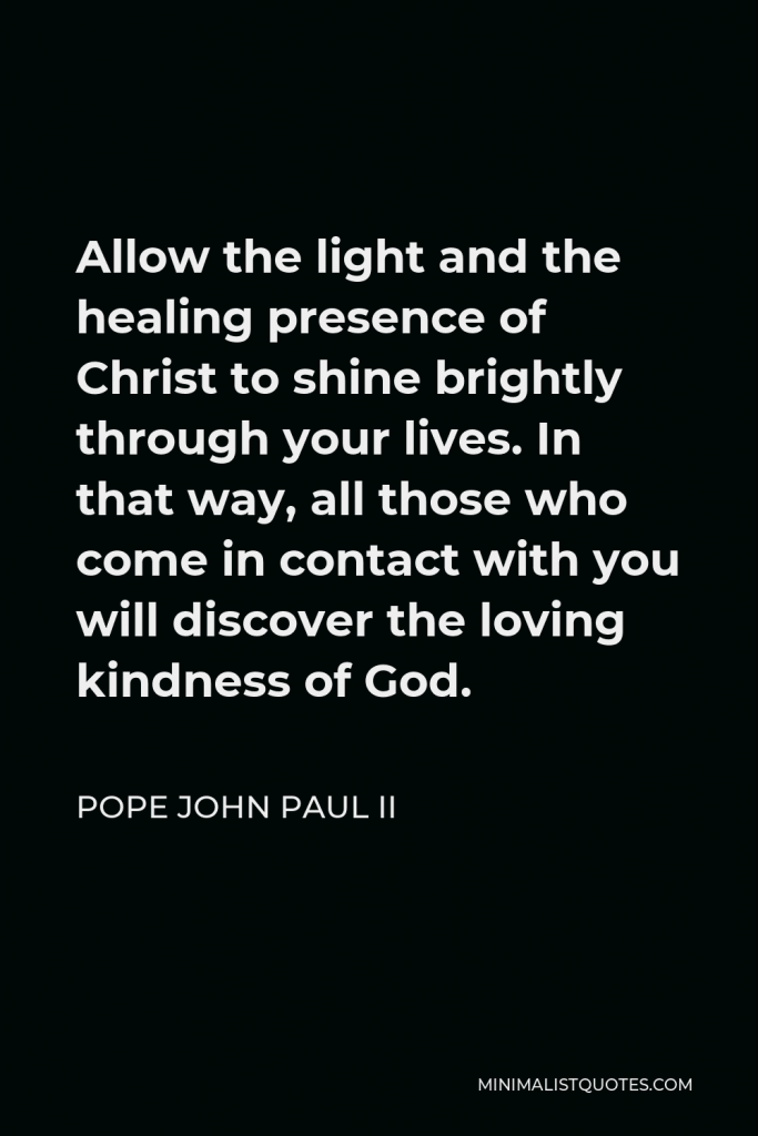 Pope John Paul II Quote - Allow the light and the healing presence of Christ to shine brightly through your lives. In that way, all those who come in contact with you will discover the loving kindness of God.