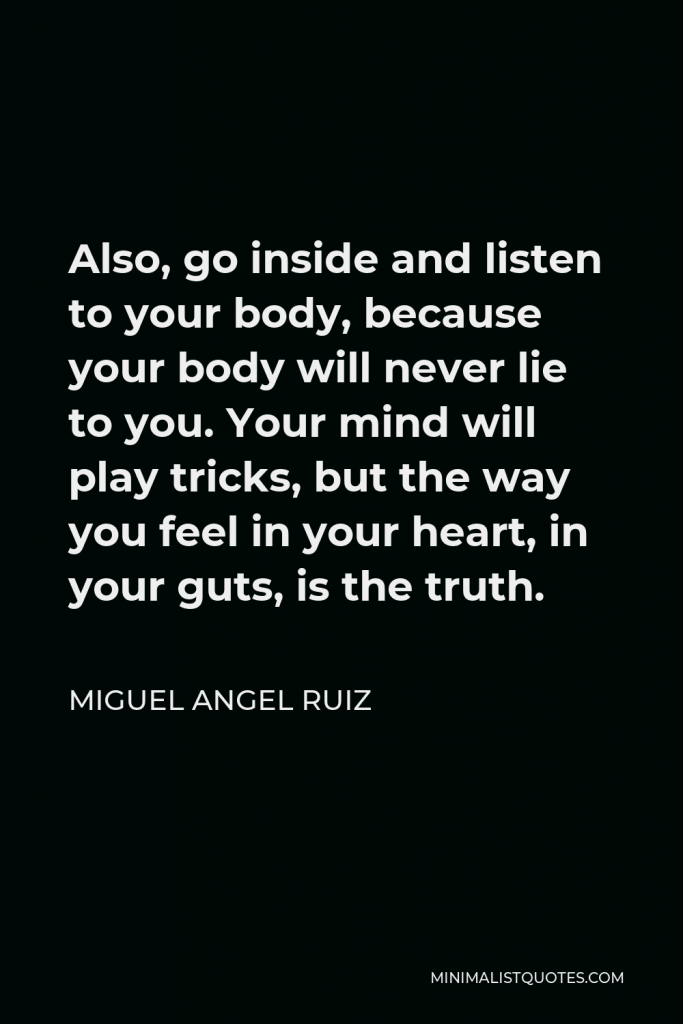 Miguel Angel Ruiz Quote - Also, go inside and listen to your body, because your body will never lie to you. Your mind will play tricks, but the way you feel in your heart, in your guts, is the truth.