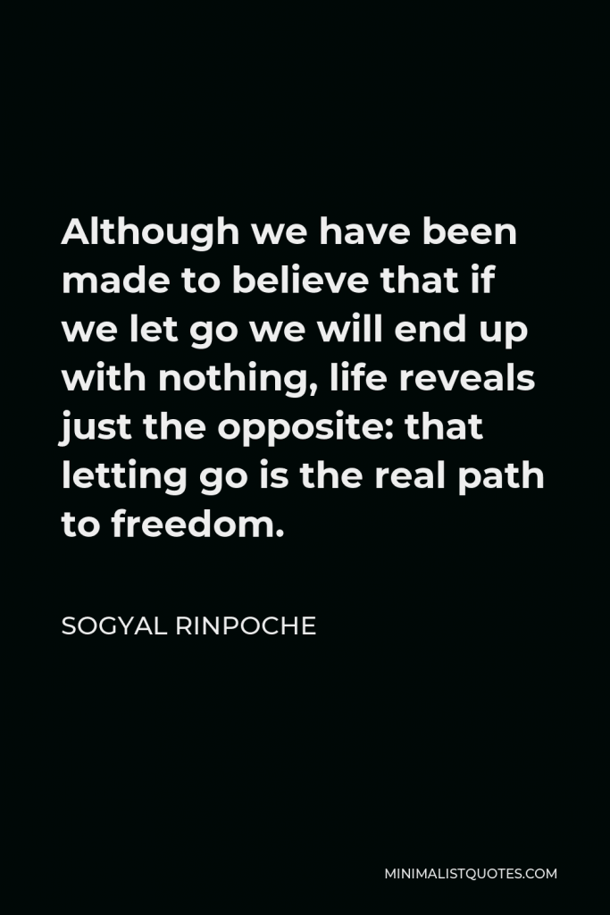 Sogyal Rinpoche Quote - Although we have been made to believe that if we let go we will end up with nothing, life reveals just the opposite: that letting go is the real path to freedom.