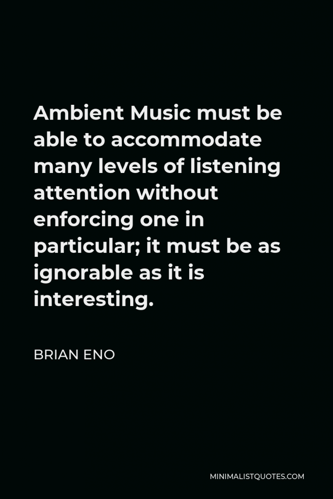 Brian Eno Quote - Ambient Music must be able to accommodate many levels of listening attention without enforcing one in particular; it must be as ignorable as it is interesting.