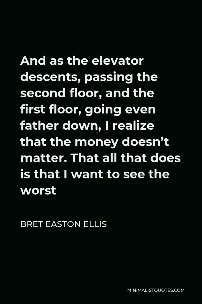 Bret Easton Ellis Quote - And as the elevator descents, passing the second floor, and the first floor, going even father down, I realize that the money doesn’t matter. That all that does is that I want to see the worst