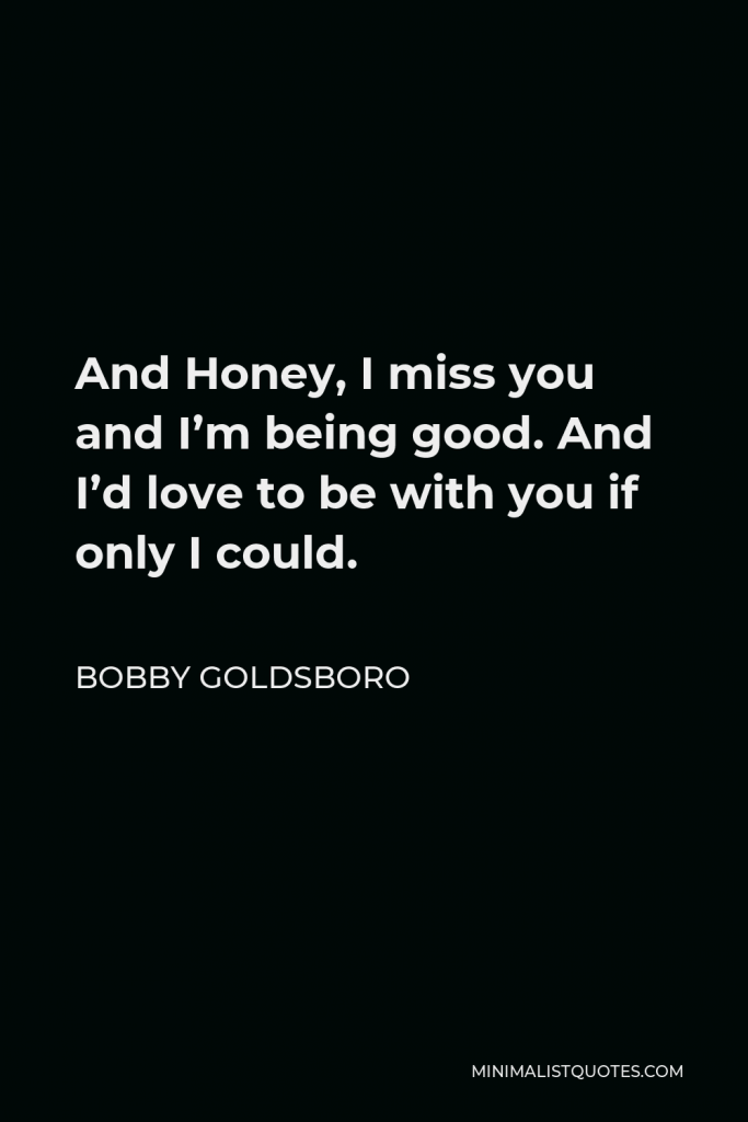 Bobby Goldsboro Quote - And Honey, I miss you and I’m being good. And I’d love to be with you if only I could.