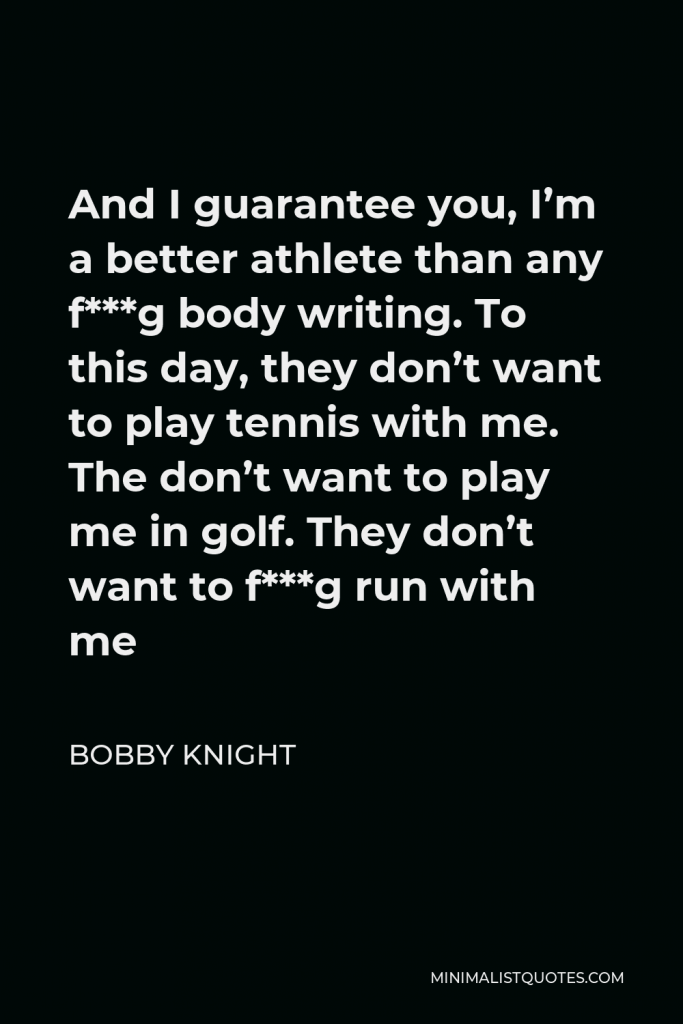Bobby Knight Quote - And I guarantee you, I’m a better athlete than any f***g body writing. To this day, they don’t want to play tennis with me. The don’t want to play me in golf. They don’t want to f***g run with me