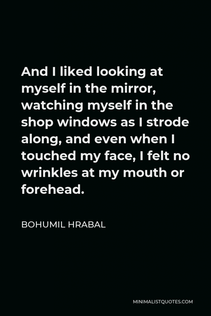 Bohumil Hrabal Quote - And I liked looking at myself in the mirror, watching myself in the shop windows as I strode along, and even when I touched my face, I felt no wrinkles at my mouth or forehead.