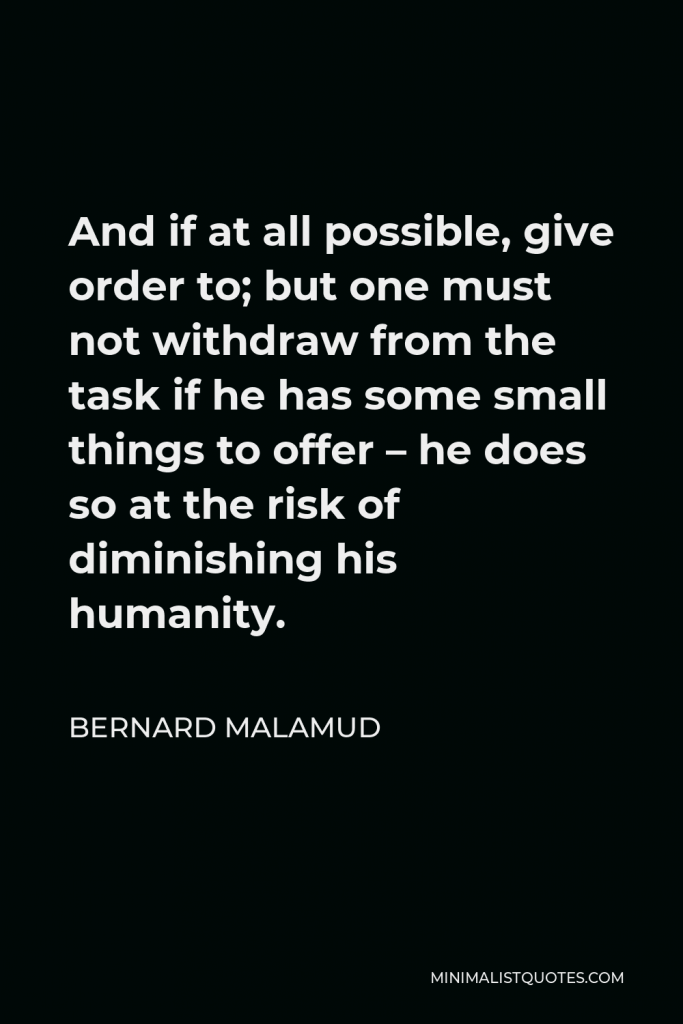 Bernard Malamud Quote - And if at all possible, give order to; but one must not withdraw from the task if he has some small things to offer – he does so at the risk of diminishing his humanity.