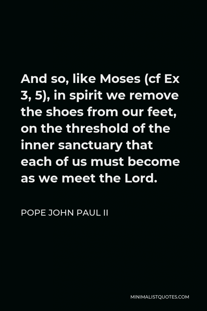 Pope John Paul II Quote - And so, like Moses (cf Ex 3, 5), in spirit we remove the shoes from our feet, on the threshold of the inner sanctuary that each of us must become as we meet the Lord.