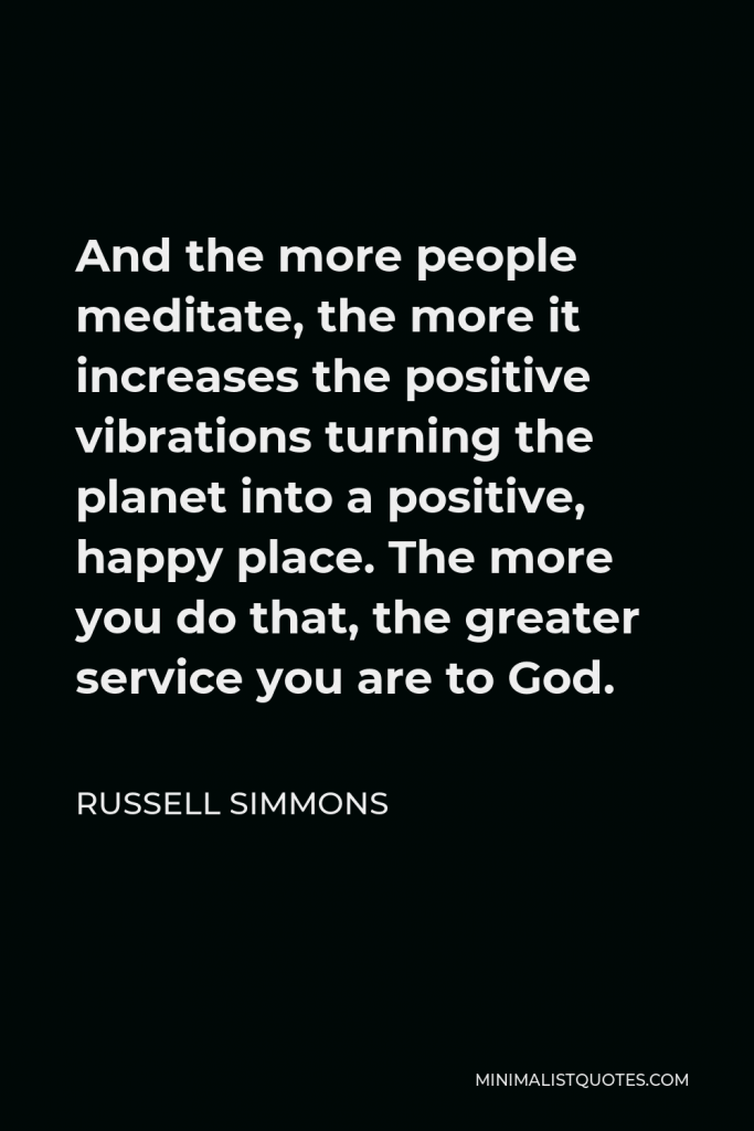Russell Simmons Quote - And the more people meditate, the more it increases the positive vibrations turning the planet into a positive, happy place. The more you do that, the greater service you are to God.
