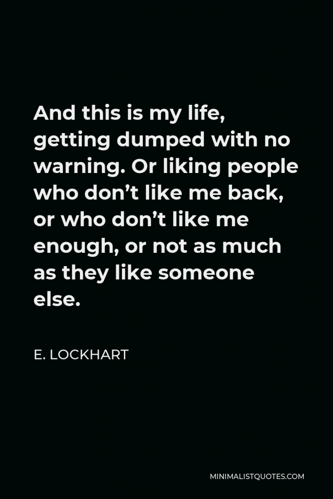 E. Lockhart Quote - And this is my life, getting dumped with no warning. Or liking people who don’t like me back, or who don’t like me enough, or not as much as they like someone else.