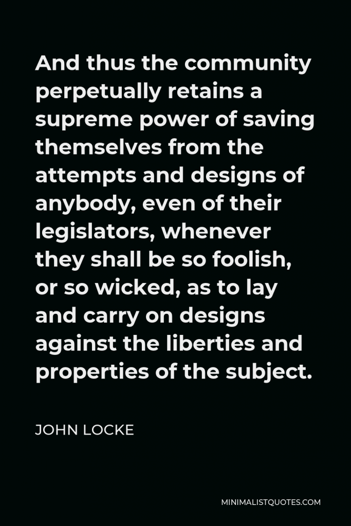 John Locke Quote - And thus the community perpetually retains a supreme power of saving themselves from the attempts and designs of anybody, even of their legislators, whenever they shall be so foolish, or so wicked, as to lay and carry on designs against the liberties and properties of the subject.