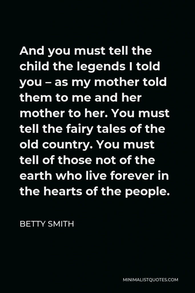 Betty Smith Quote - And you must tell the child the legends I told you – as my mother told them to me and her mother to her. You must tell the fairy tales of the old country. You must tell of those not of the earth who live forever in the hearts of the people.