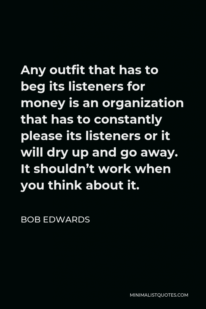 Bob Edwards Quote - Any outfit that has to beg its listeners for money is an organization that has to constantly please its listeners or it will dry up and go away. It shouldn’t work when you think about it.