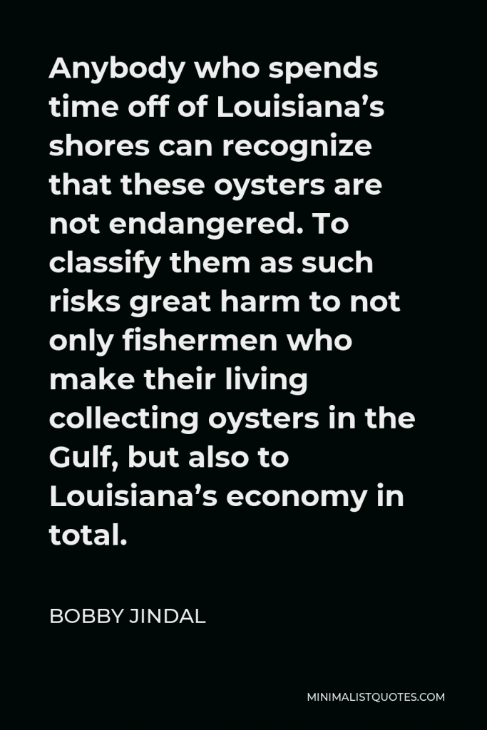 Bobby Jindal Quote - Anybody who spends time off of Louisiana’s shores can recognize that these oysters are not endangered. To classify them as such risks great harm to not only fishermen who make their living collecting oysters in the Gulf, but also to Louisiana’s economy in total.