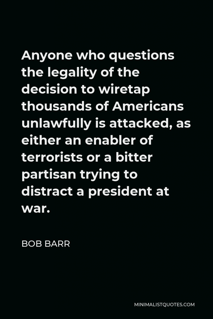 Bob Barr Quote - Anyone who questions the legality of the decision to wiretap thousands of Americans unlawfully is attacked, as either an enabler of terrorists or a bitter partisan trying to distract a president at war.
