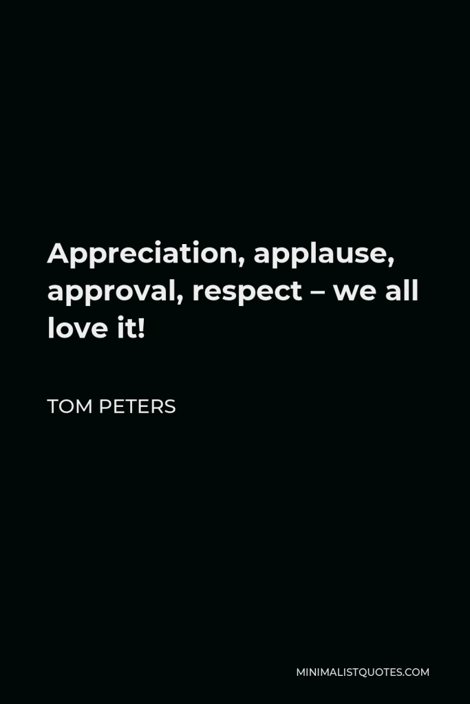 Tom Peters Quote - Appreciation, applause, approval, respect – we all love it!