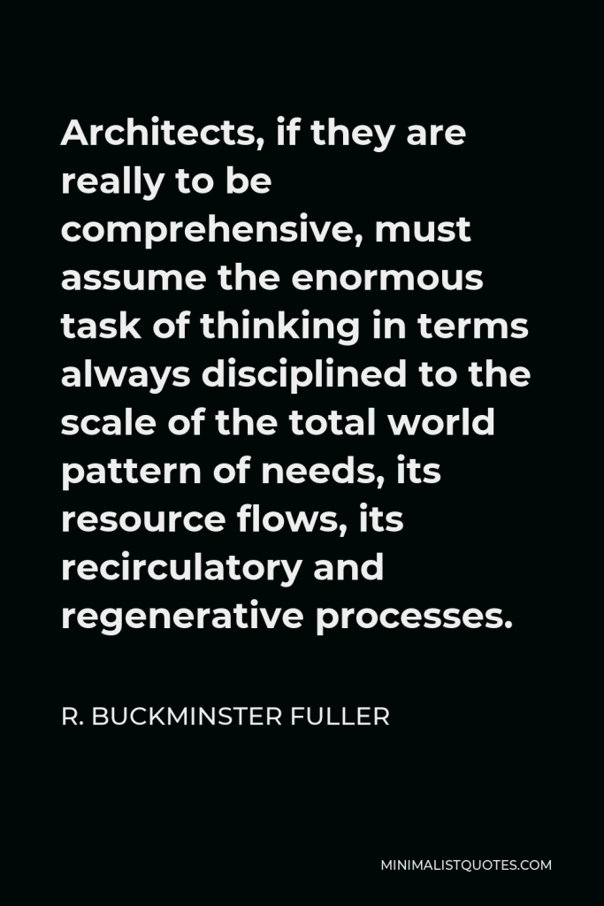 R. Buckminster Fuller Quote - Architects, if they are really to be comprehensive, must assume the enormous task of thinking in terms always disciplined to the scale of the total world pattern of needs, its resource flows, its recirculatory and regenerative processes.