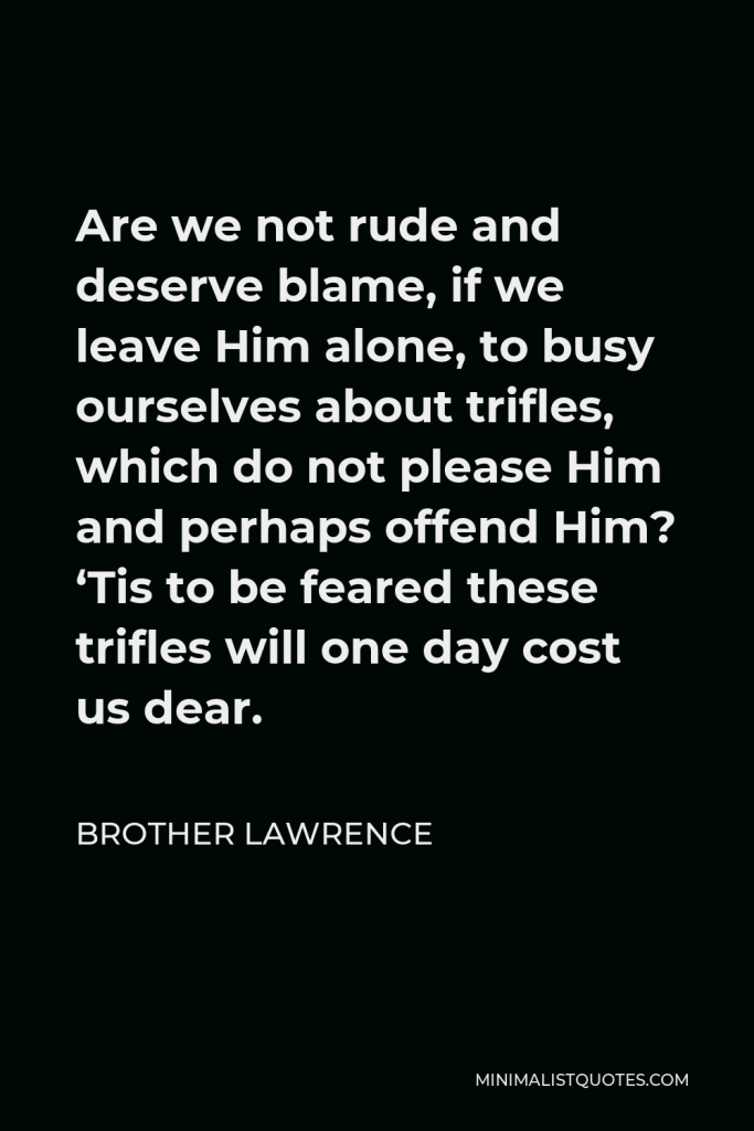 Brother Lawrence Quote - Are we not rude and deserve blame, if we leave Him alone, to busy ourselves about trifles, which do not please Him and perhaps offend Him? ‘Tis to be feared these trifles will one day cost us dear.
