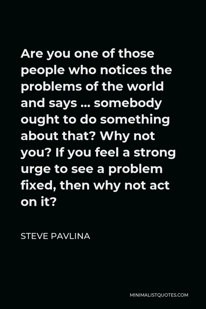 Steve Pavlina Quote - Are you one of those people who notices the problems of the world and says … somebody ought to do something about that? Why not you? If you feel a strong urge to see a problem fixed, then why not act on it?