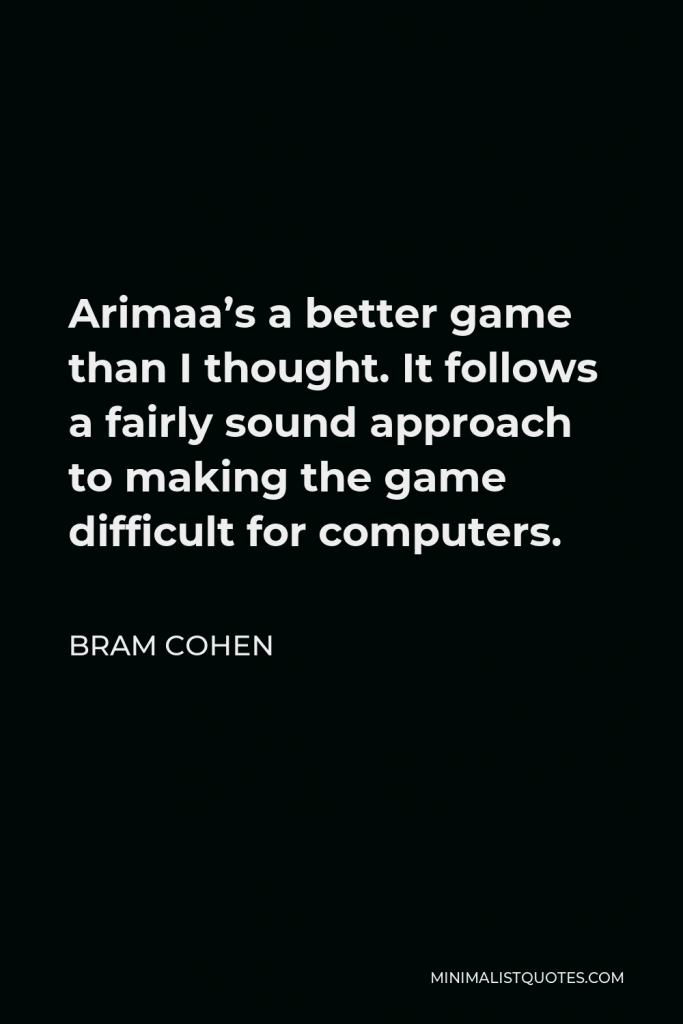 Bram Cohen Quote - Arimaa’s a better game than I thought. It follows a fairly sound approach to making the game difficult for computers.