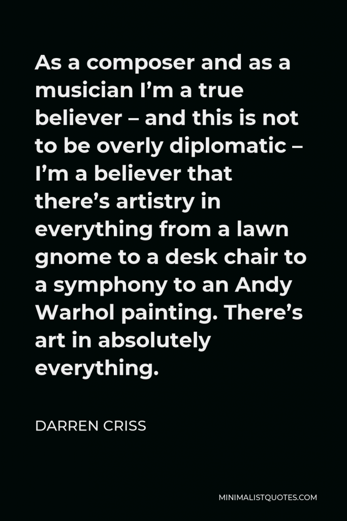 Darren Criss Quote - As a composer and as a musician I’m a true believer – and this is not to be overly diplomatic – I’m a believer that there’s artistry in everything from a lawn gnome to a desk chair to a symphony to an Andy Warhol painting. There’s art in absolutely everything.