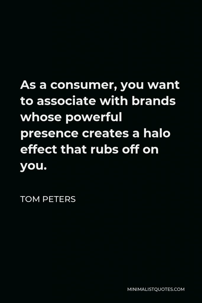 Tom Peters Quote - As a consumer, you want to associate with brands whose powerful presence creates a halo effect that rubs off on you.