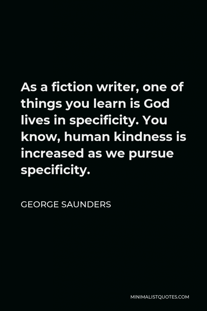 George Saunders Quote - As a fiction writer, one of things you learn is God lives in specificity. You know, human kindness is increased as we pursue specificity.