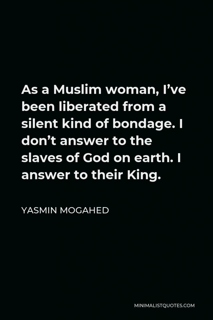 Yasmin Mogahed Quote - As a Muslim woman, I’ve been liberated from a silent kind of bondage. I don’t answer to the slaves of God on earth. I answer to their King.