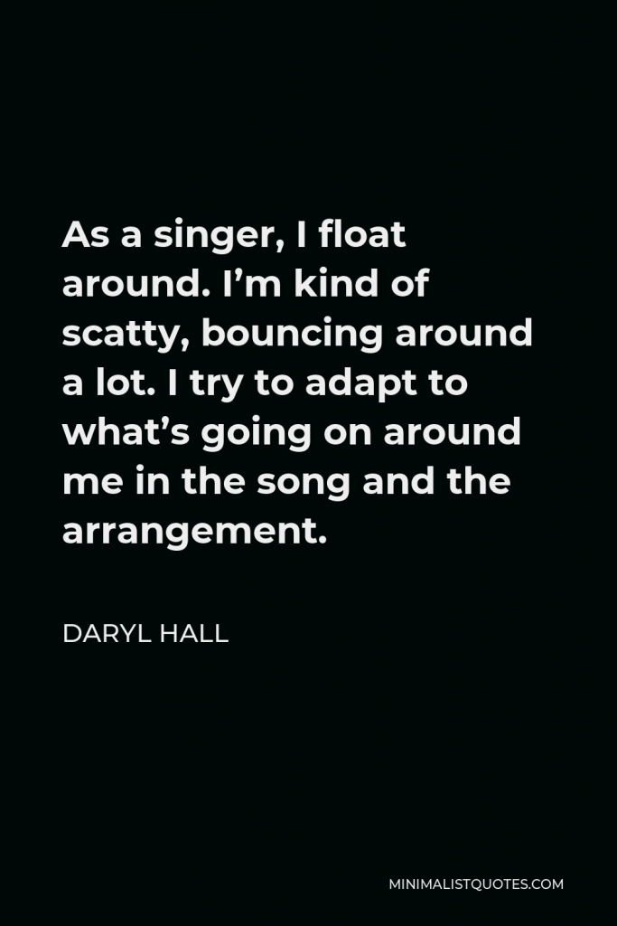 Daryl Hall Quote - As a singer, I float around. I’m kind of scatty, bouncing around a lot. I try to adapt to what’s going on around me in the song and the arrangement.