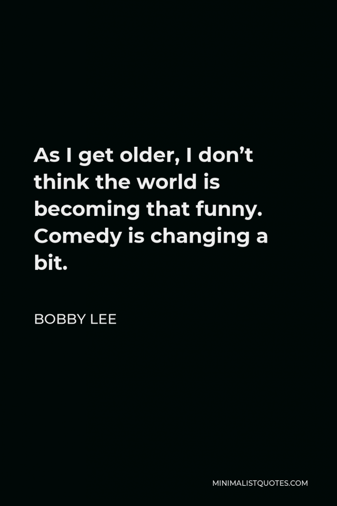 Bobby Lee Quote - As I get older, I don’t think the world is becoming that funny. Comedy is changing a bit.