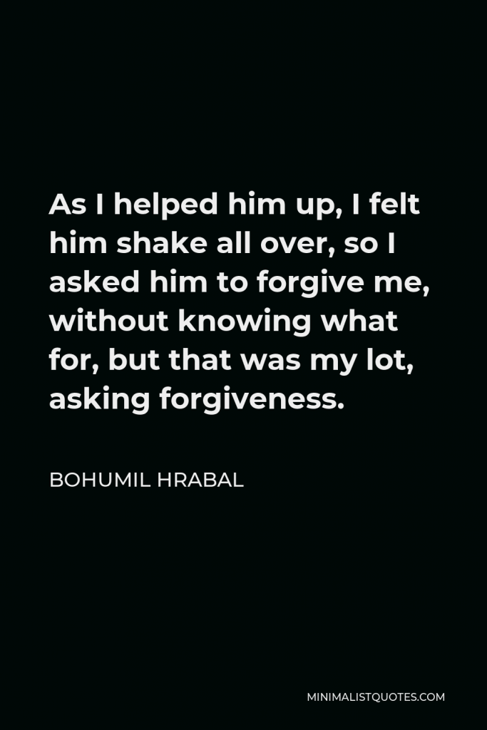 Bohumil Hrabal Quote - As I helped him up, I felt him shake all over, so I asked him to forgive me, without knowing what for, but that was my lot, asking forgiveness.