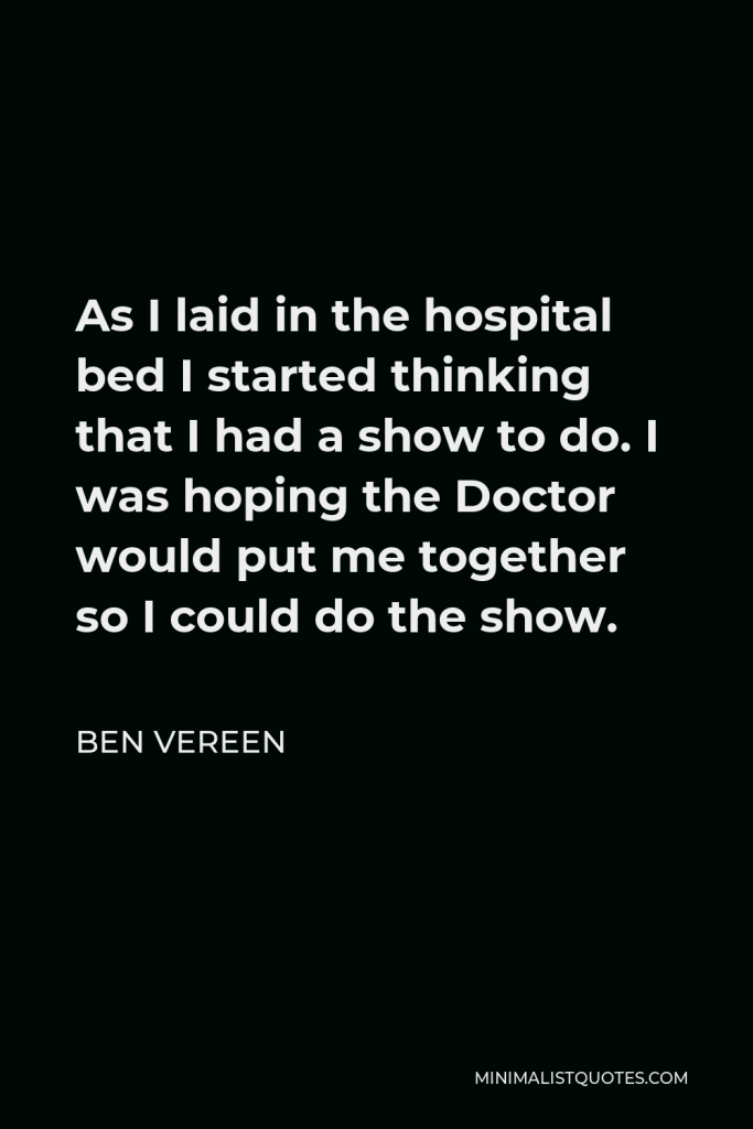 Ben Vereen Quote - As I laid in the hospital bed I started thinking that I had a show to do. I was hoping the Doctor would put me together so I could do the show.