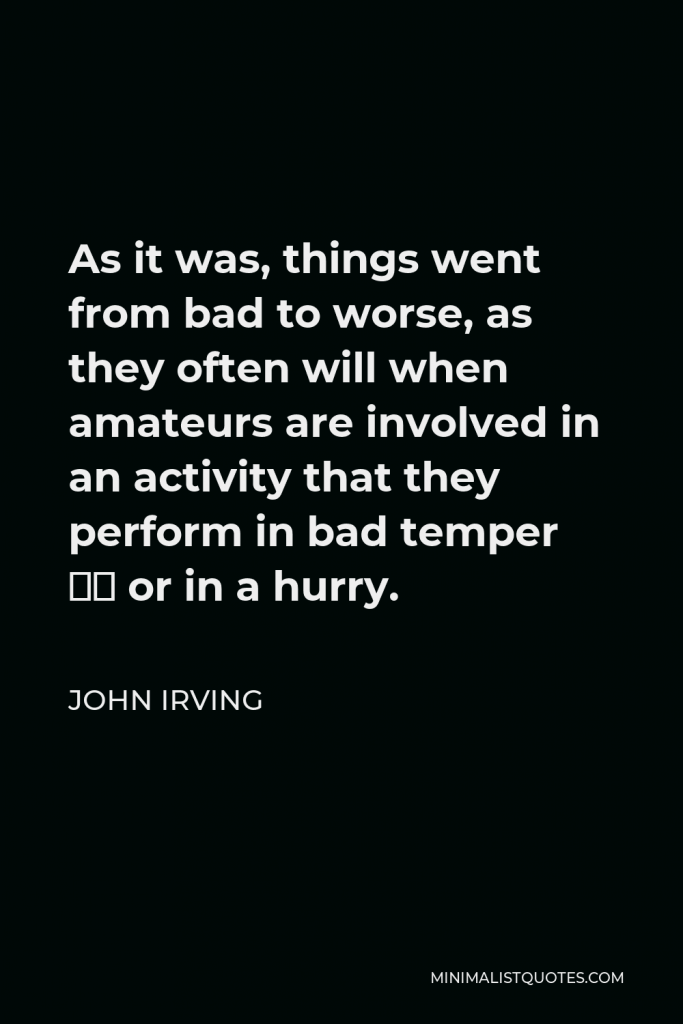 John Irving Quote - As it was, things went from bad to worse, as they often will when amateurs are involved in an activity that they perform in bad temper – or in a hurry.