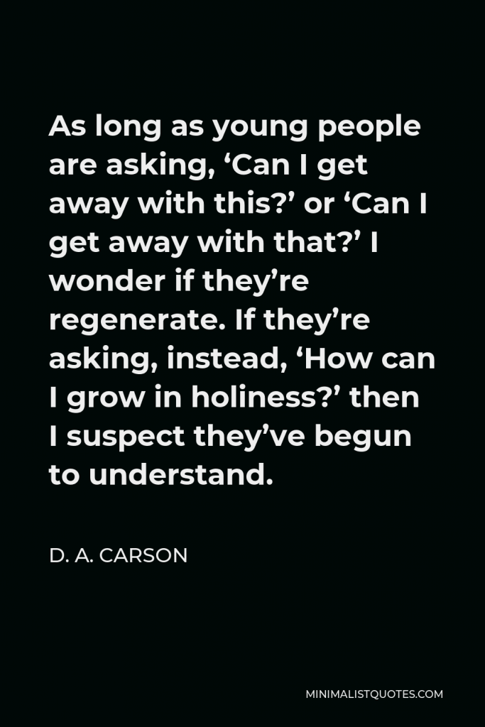 D. A. Carson Quote - As long as young people are asking, ‘Can I get away with this?’ or ‘Can I get away with that?’ I wonder if they’re regenerate. If they’re asking, instead, ‘How can I grow in holiness?’ then I suspect they’ve begun to understand.