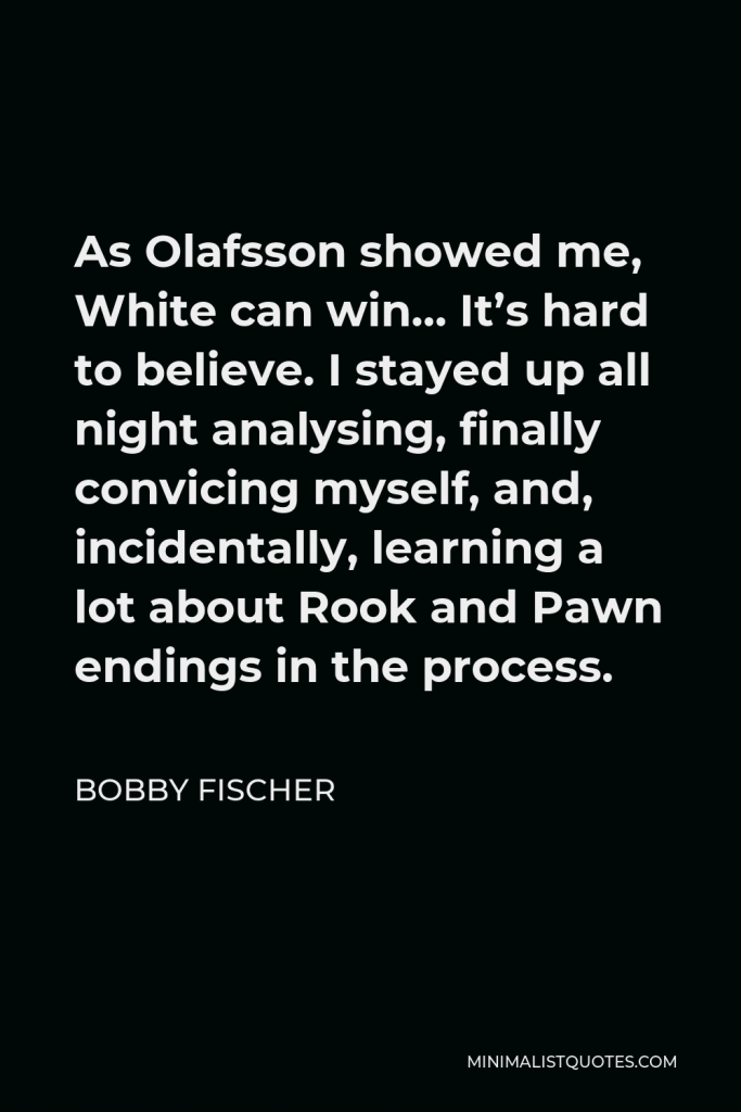 Bobby Fischer Quote - As Olafsson showed me, White can win… It’s hard to believe. I stayed up all night analysing, finally convicing myself, and, incidentally, learning a lot about Rook and Pawn endings in the process.