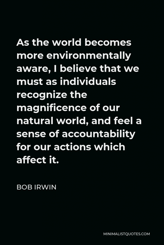 Bob Irwin Quote - As the world becomes more environmentally aware, I believe that we must as individuals recognize the magnificence of our natural world, and feel a sense of accountability for our actions which affect it.