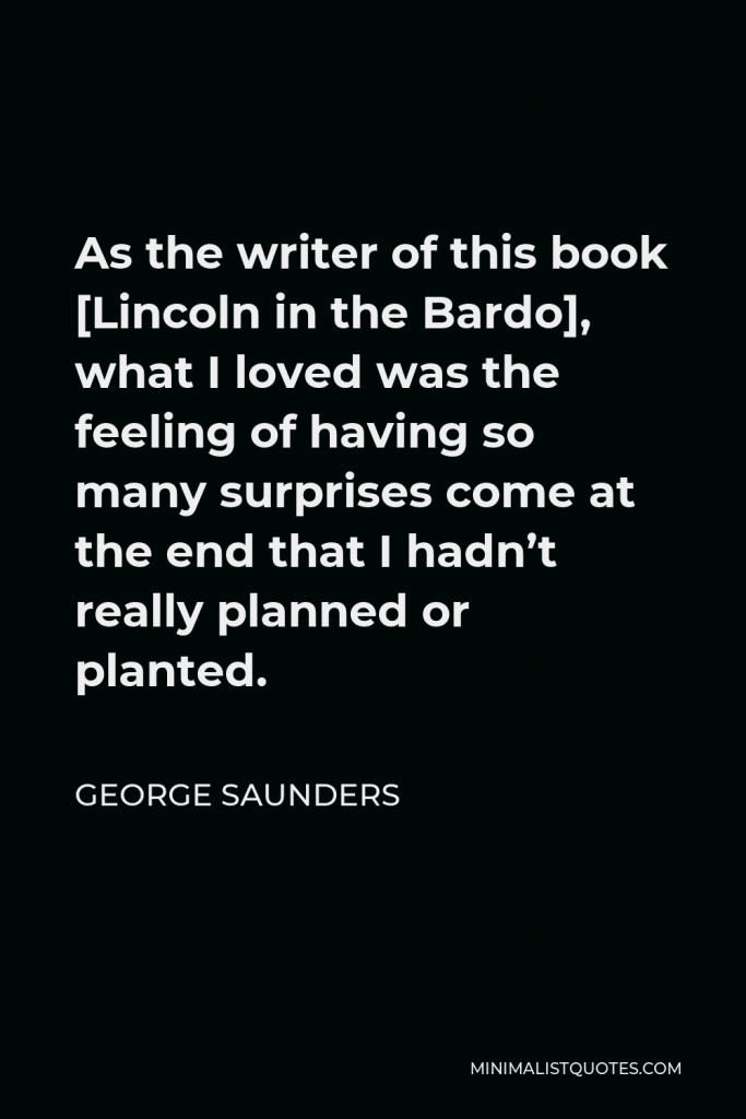 George Saunders Quote - As the writer of this book [Lincoln in the Bardo], what I loved was the feeling of having so many surprises come at the end that I hadn’t really planned or planted.